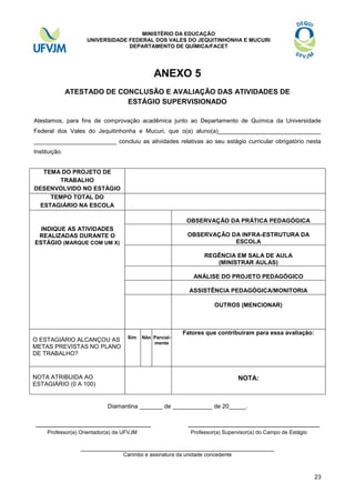 MINISTÉRIO DA EDUCAÇÃO
UNIVERSIDADE FEDERAL DOS VALES DO JEQUITINHONHA E MUCURI
DEPARTAMENTO DE QUÍMICA/FACET

ANEXO 5
ATESTADO DE CONCLUSÃO E AVALIAÇÃO DAS ATIVIDADES DE
ESTÁGIO SUPERVISIONADO
Atestamos, para fins de comprovação acadêmica junto ao Departamento de Química da Universidade
Federal dos Vales do Jequitinhonha e Mucuri, que o(a) aluno(a)_______________________________
_________________________ concluiu as atividades relativas ao seu estágio curricular obrigatório nesta
Instituição.
TEMA DO PROJETO DE
TRABALHO
DESENVOLVIDO NO ESTÁGIO
TEMPO TOTAL DO
ESTAGIÁRIO NA ESCOLA
OBSERVAÇÃO DA PRÁTICA PEDAGÓGICA
INDIQUE AS ATIVIDADES
REALIZADAS DURANTE O
ESTÁGIO (MARQUE COM UM X)

OBSERVAÇÃO DA INFRA-ESTRUTURA DA
ESCOLA
REGÊNCIA EM SALA DE AULA
(MINISTRAR AULAS)
ANÁLISE DO PROJETO PEDAGÓGICO
ASSISTÊNCIA PEDAGÓGICA/MONITORIA
OUTROS (MENCIONAR)

O ESTAGIÁRIO ALCANÇOU AS
METAS PREVISTAS NO PLANO
DE TRABALHO?

Sim

Não Parcialmente

Fatores que contribuíram para essa avaliação:

NOTA ATRIBUIDA AO
ESTAGIÁRIO (0 A 100)

NOTA:

Diamantina _______ de ____________ de 20_____.

_____________________________
Professor(a) Orientador(a) da UFVJM

_________________________________
Professor(a) Supervisor(a) do Campo de Estágio

_____________________________________________________
Carimbo e assinatura da unidade concedente

23

 