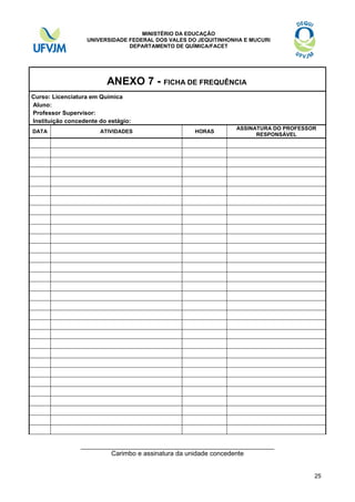 MINISTÉRIO DA EDUCAÇÃO
UNIVERSIDADE FEDERAL DOS VALES DO JEQUITINHONHA E MUCURI
DEPARTAMENTO DE QUÍMICA/FACET

ANEXO 7 - FICHA DE FREQUÊNCIA
Curso: Licenciatura em Química
Aluno:
Professor Supervisor:
Instituição concedente do estágio:
DATA

ATIVIDADES

HORAS

ASSINATURA DO PROFESSOR
RESPONSÁVEL

_____________________________________________________
Carimbo e assinatura da unidade concedente

25

 