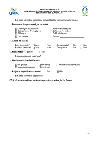 MINISTÉRIO DA EDUCAÇÃO
UNIVERSIDADE FEDERAL DOS VALES DO JEQUITINHONHA E MUCURI
DEPARTAMENTO DE QUÍMICA/FACET

Em caso afirmativo especificar as habilitações profissionais oferecidas.
11. Dependências

para serviços técnicos:

[ ] Orientação educacional
[ ] Coordenação Pedagógica
[ ] Biblioteca
[ ] Laboratório
12.

[ ] Sala de Professores
[ ] Sala para Reuniões
[ ] Salão de Festas
[ ] Outras: ______________________

A sala de aula é:
Bem Iluminada?
Pintada de claro?

13. Há

cartazes?

[ ] Sim
[ ] Sim

[ ] Sim

[ ] Não
[ ] Não

Bem arejada? [ ] Sim
Tem plantas? [ ] Sim

[ ] Não
[ ] Não

[ ] Não

Envolvendo quais assuntos? ___________________________________________
14. Os

alunos estão distribuídos:
[ ] em grupos
[ ] numa mesa grande

15. Projetos

[ ] em fileiras
[ ] em círculo

específicos da escola

[ ] Sim

[ ] em carteiras individuais
[ ] Não

Em caso afirmativo especificar:
OBS.: Consultar o Plano de Gestão para Caracterização da Escola

27

 