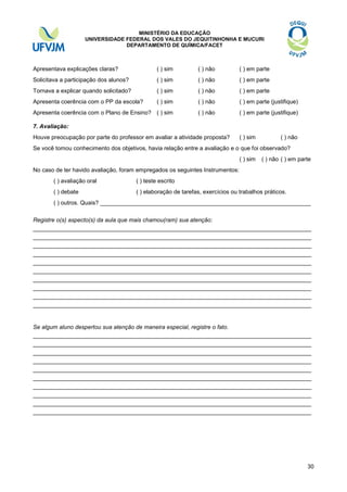 MINISTÉRIO DA EDUCAÇÃO
UNIVERSIDADE FEDERAL DOS VALES DO JEQUITINHONHA E MUCURI
DEPARTAMENTO DE QUÍMICA/FACET

Apresentava explicações claras?

( ) sim

( ) não

( ) em parte

Solicitava a participação dos alunos?

( ) sim

( ) não

( ) em parte

Tornava a explicar quando solicitado?

( ) sim

( ) não

( ) em parte

Apresenta coerência com o PP da escola?

( ) sim

( ) não

( ) em parte (justifique)

Apresenta coerência com o Plano de Ensino? ( ) sim

( ) não

( ) em parte (justifique)

7. Avaliação:
Houve preocupação por parte do professor em avaliar a atividade proposta?

( ) sim

( ) não

Se você tomou conhecimento dos objetivos, havia relação entre a avaliação e o que foi observado?
( ) sim

( ) não ( ) em parte

No caso de ter havido avaliação, foram empregados os seguintes Instrumentos:
( ) avaliação oral

( ) teste escrito

( ) debate

( ) elaboração de tarefas, exercícios ou trabalhos práticos.

( ) outros. Quais? _________________________________________________________________
Registre o(s) aspecto(s) da aula que mais chamou(ram) sua atenção:

______________________________________________________________________________
______________________________________________________________________________
______________________________________________________________________________
______________________________________________________________________________
______________________________________________________________________________
______________________________________________________________________________
______________________________________________________________________________
______________________________________________________________________________
______________________________________________________________________________
______________________________________________________________________________

Se algum aluno despertou sua atenção de maneira especial, registre o fato.

______________________________________________________________________________
______________________________________________________________________________
______________________________________________________________________________
______________________________________________________________________________
______________________________________________________________________________
______________________________________________________________________________
______________________________________________________________________________
______________________________________________________________________________
______________________________________________________________________________
______________________________________________________________________________

30

 
