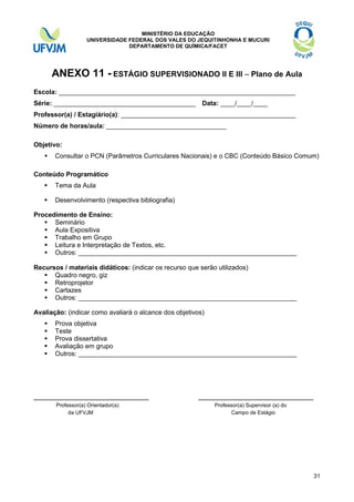 MINISTÉRIO DA EDUCAÇÃO
UNIVERSIDADE FEDERAL DOS VALES DO JEQUITINHONHA E MUCURI
DEPARTAMENTO DE QUÍMICA/FACET

ANEXO 11 - ESTÁGIO SUPERVISIONADO II E III – Plano de Aula
Escola: _________________________________________________________________
Série: _______________________________________ Data: ____/____/____
Professor(a) / Estagiário(a): ________________________________________________
Número de horas/aula: _________________________________
Objetivo:


Consultar o PCN (Parâmetros Curriculares Nacionais) e o CBC (Conteúdo Básico Comum)

Conteúdo Programático


Tema da Aula



Desenvolvimento (respectiva bibliografia)

Procedimento de Ensino:
 Seminário
 Aula Expositiva
 Trabalho em Grupo
 Leitura e Interpretação de Textos, etc.
 Outros: ____________________________________________________________
Recursos / materiais didáticos: (indicar os recurso que serão utilizados)
 Quadro negro, giz
 Retroprojetor
 Cartazes
 Outros: ____________________________________________________________
Avaliação: (indicar como avaliará o alcance dos objetivos)






Prova objetiva
Teste
Prova dissertativa
Avaliação em grupo
Outros: ____________________________________________________________

_____________________________
Professor(a) Orientador(a)
da UFVJM

_____________________________
Professor(a) Supervisor (a) do
Campo de Estágio

31

 