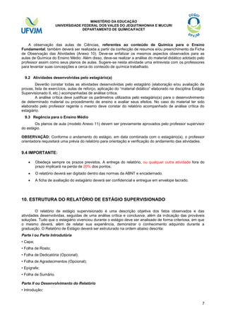 MINISTÉRIO DA EDUCAÇÃO
UNIVERSIDADE FEDERAL DOS VALES DO JEQUITINHONHA E MUCURI
DEPARTAMENTO DE QUÍMICA/FACET

A observação das aulas de Ciências, referentes ao conteúdo de Química para o Ensino
Fundamental, também deverá ser realizada a partir da confecção de resumos e/ou preenchimento da Ficha
de Observação das Atividades (Anexo 10). Deve-se enfatizar os mesmos aspectos observados para as
aulas de Química do Ensino Médio. Além disso, deve-se realizar a análise do material didático adotado pelo
professor assim como seus planos de aulas. Sugere-se nesta atividade uma entrevista com os professores
para levantar suas concepções a cerca do conteúdo de química trabalhado.
9.2 Atividades desenvolvidas pelo estagiário(a)
Deverão constar todas as atividades desenvolvidas pelo estagiário (elaboração e/ou avaliação de
provas, lista de exercícios, aulas de reforço, aplicação do “material didático” elaborado na disciplina Estágio
Supervisionado II, etc.) acompanhadas de análise crítica.
A análise crítica deve justificar os parâmetros utilizados pelo estagiário(a) para o desenvolvimento
de determinado material ou procedimento de ensino e avaliar seus efeitos. No caso do material ter sido
elaborado pelo professor regente o mesmo deve constar do relatório acompanhado de análise crítica do
estagiário.
9.3 Regência para o Ensino Médio
Os planos de aula (modelo Anexo 11) devem ser previamente aprovados pelo professor supervisor
do estágio.
OBSERVAÇÃO: Conforme o andamento do estágio, em data combinada com o estagiário(a), o professor
orientadora requisitará uma prévia do relatório para orientação e verificação do andamento das atividades.

9.4 IMPORTANTE:


Obedeça sempre os prazos previstos. A entrega do relatório, ou qualquer outra atividade fora do
prazo implicará na perda de 20% dos pontos.



O relatório deverá ser digitado dentro das normas da ABNT e encadernado.



A ficha de avaliação do estagiário deverá ser confidencial e entregue em envelope lacrado.

10. ESTRUTURA DO RELATÓRIO DE ESTÁGIO SUPERVISIONADO
O relatório de estágio supervisionado é uma descrição objetiva dos fatos observados e das
atividades desenvolvidas, seguidas de uma análise crítica e conclusiva, além da indicação das prováveis
soluções. Tudo que o estagiário vivenciou durante o estágio deve ser analisado de forma criteriosa, em que
o mesmo deverá, além de relatar sua experiência, demonstrar o conhecimento adquirido durante a
graduação. O Relatório de Estágio deverá ser estruturado na ordem abaixo descrita:
Parte I ou Parte Introdutória
• Capa;
• Folha de Rosto;
• Folha de Dedicatória (Opcional);
• Folha de Agradecimentos (Opcional);
• Epígrafe;
• Folha de Sumário.
Parte II ou Desenvolvimento do Relatório
• Introdução;

7

 