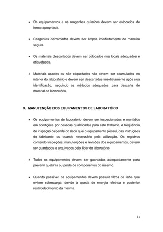 11
 Os equipamentos e os reagentes químicos devem ser estocados de
forma apropriada.
 Reagentes derramados devem ser limpos imediatamente de maneira
segura.
 Os materiais descartados devem ser colocados nos locais adequados e
etiquetados.
 Materiais usados ou não etiquetados não devem ser acumulados no
interior do laboratório e devem ser descartados imediatamente após sua
identificação, seguindo os métodos adequados para descarte de
material de laboratório.
9. MANUTENÇÃO DOS EQUIPAMENTOS DE LABORATÓRIO
 Os equipamentos de laboratório devem ser inspecionados e mantidos
em condições por pessoas qualificadas para este trabalho. A freqüência
de inspeção depende do risco que o equipamento possui, das instruções
do fabricante ou quando necessário pela utilização. Os registros
contendo inspeções, manutenções e revisões dos equipamentos, devem
ser guardados e arquivados pelo líder do laboratório.
 Todos os equipamentos devem ser guardados adequadamente para
prevenir quebras ou perda de componentes do mesmo.
 Quando possível, os equipamentos devem possuir filtros de linha que
evitem sobrecarga, devido à queda de energia elétrica e posterior
restabelecimento da mesma.
 
