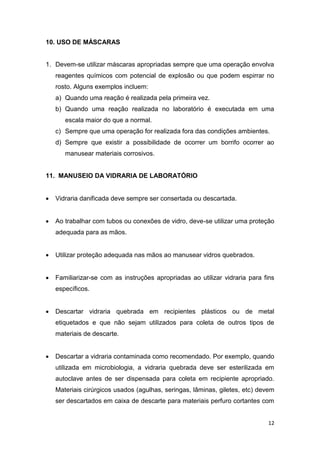 12
10. USO DE MÁSCARAS
1. Devem-se utilizar máscaras apropriadas sempre que uma operação envolva
reagentes químicos com potencial de explosão ou que podem espirrar no
rosto. Alguns exemplos incluem:
a) Quando uma reação é realizada pela primeira vez.
b) Quando uma reação realizada no laboratório é executada em uma
escala maior do que a normal.
c) Sempre que uma operação for realizada fora das condições ambientes.
d) Sempre que existir a possibilidade de ocorrer um borrifo ocorrer ao
manusear materiais corrosivos.
11. MANUSEIO DA VIDRARIA DE LABORATÓRIO
 Vidraria danificada deve sempre ser consertada ou descartada.
 Ao trabalhar com tubos ou conexões de vidro, deve-se utilizar uma proteção
adequada para as mãos.
 Utilizar proteção adequada nas mãos ao manusear vidros quebrados.
 Familiarizar-se com as instruções apropriadas ao utilizar vidraria para fins
específicos.
 Descartar vidraria quebrada em recipientes plásticos ou de metal
etiquetados e que não sejam utilizados para coleta de outros tipos de
materiais de descarte.
 Descartar a vidraria contaminada como recomendado. Por exemplo, quando
utilizada em microbiologia, a vidraria quebrada deve ser esterilizada em
autoclave antes de ser dispensada para coleta em recipiente apropriado.
Materiais cirúrgicos usados (agulhas, seringas, lâminas, giletes, etc) devem
ser descartados em caixa de descarte para materiais perfuro cortantes com
 