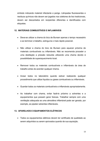13
símbolo indicando material infectante e perigo. Lâmpadas fluorescentes e
resíduos químicos não devem ser jogados nos coletores de lixo tradicionais,
devem ser descartados em recipientes diferentes e identificados com
etiquetas.
12. MATERIAIS COMBUSTÍVEIS E INFLAMÁVEIS
 Deve-se utilizar a chama do bico de Bunsen apenas o tempo necessário
e ao terminar o trabalho, extingui-la o mais rápido possível.
 Não utilizar a chama do bico de Bunsen para aquecer próxima de
materiais combustíveis ou inflamáveis. Não se recomenda proceder a
uma destilação a pressão reduzida utilizando uma chama devido à
possibilidade de superaquecimento local.
 Remover todos os materiais combustíveis e inflamáveis da área de
trabalho antes de acender qualquer chama.
 Avisar todos no laboratório quando estiver realizando qualquer
procedimento que utilize líquidos ou gases combustíveis ou inflamáveis.
 Guardar todos os materiais combustíveis e inflamáveis apropriadamente.
 Ao trabalhar com chama, evitar fazê-lo próximo a solventes e a
equipamentos que possam gerar faíscas. Trabalhar sempre com uma
ventilação adequada se uma atmosfera inflamável pode ser gerada, por
exemplo, ao pipetar solventes inflamáveis.
13. APARELHOS E EQUIPAMENTOS ELÉTRICOS
 Todos os equipamentos elétricos devem ter certificado de qualidade ao
serem adquiridos ou serem aprovados quando de sua aquisição.
 