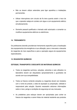 14
 Não se devem utilizar extensões para ligar aparelhos a instalações
permanentes.
 Utilizar interruptores com circuito de fio terra quando existir o risco de
que o operador esteja em contato com água e com equipamento elétrico
simultaneamente.
 Somente pessoal qualificado e treinado está autorizado a consertar ou
modificar equipamentos elétricos ou eletrônicos.
14. TREINAMENTO
Os professores deverão providenciar treinamento específico para a localização
dos equipamentos de emergência e sua utilização, para o manuseio e descarte
de reagentes de risco específicos e para a operação segura de equipamentos
especializados.
15. REAGENTES QUÍMICOS
ESTOQUE, TRANSPORTE E DESCARTE DE MATERIAIS QUÍMICOS
 Todos os reagentes químicos, soluções, solventes e sais utilizados no
laboratório devem ser etiquetados apropriadamente e guardados de
acordo com sua compatibilidade.
 Todos os frascos contendo soluções ou reagentes devem ser rotulados
com o nome do produto, a data de aquisição ou preparação, validade e
responsável pela solução. Quando necessário adicionar informações
sobre o risco, perigo e condições de segurança em seu manuseio.
 As prateleiras para estoque devem ser apropriadas para conter os
frascos de reagentes e serem feitas de material resistente aos produtos
 
