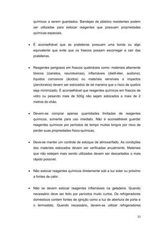 15
químicos a serem guardados. Bandejas de plástico resistentes podem
ser utilizadas para estocar reagentes que possuam propriedades
químicas especiais.
 É aconselhável que as prateleiras possuam uma borda ou algo
equivalente que evite que os frascos possam escorregar e cair das
prateleiras.
 Reagentes perigosos em frascos quebráveis como: materiais altamente
tóxicos (cianetos, neurotoxinas), inflamáveis (dietil-éter, acetona),
líquidos corrosivos (ácidos) ou materiais sensíveis a impactos
(percloratos) devem ser estocados de tal maneira que o risco de quebra
seja minimizado. É aconselhável que reagentes químicos em frascos de
vidro ou pesando mais de 500g não sejam estocados a mais de 2
metros do chão.
 Devem-se comprar apenas quantidades limitadas de reagentes
químicos, somente para uso imediato. Não é aconselhável guardar
reagentes químicos por períodos de tempo muitos longos por risco de
perder suas propriedades físico-químicas.
 Deve-se manter um controle de estoque de almoxarifado. As condições
dos materiais estocados devem ser verificadas anualmente. Materiais
que não estejam mais sendo utilizados devem ser descartados o mais
rápido possível.
 Não estocar reagentes químicos diretamente sob a luz solar ou próximo
a fontes de calor.
 Não se devem estocar reagentes inflamáveis na geladeira. Quando
necessário deve ser feito por períodos muito curtos. Os refrigeradores
domésticos contem fontes de ignição como a luz de abertura de porta e
o termostato. Quando necessário, devem-se utilizar refrigeradores
 