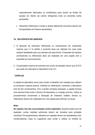 16
especialmente fabricados ou modificados para excluir as fontes de
ignição do interior da cabine refrigerada onde os solventes serão
guardados.
 Solventes inflamáveis e bases e ácidos altamente corrosivos devem ser
transportados em frascos apropriados.
16. SOLVENTES INFLAMÁVEIS
1. O descarte de solventes inflamáveis ou combustíveis em recipientes
maiores que 4 l é restrito e somente deve ser utilizado em caso onde
existam facilidades para sua retirada sob esta forma. O descarte de líquidos
combustíveis ou inflamáveis deve ser realizado em uma capela com a
exaustão em funcionamento.
2. A quantidade máxima de solvente com ponto de ebulição menor que 37.8°C
que pode ser estocada no laboratório é de 10 l.
CAPELAS
A capela do laboratório serve para conter e trabalhar com reações que utilizem
ou produzam vapores tóxicos, irritantes ou inflamáveis, mantendo o laboratório
livre de tais componentes. Com a janela corrediça abaixada, a capela fornece
uma barreira física entre o técnico de laboratório e a reação química. Todos os
procedimentos envolvendo a liberação de materiais voláteis, tóxicos ou
inflamáveis devem ser realizados em uma capela para eliminar os riscos.
Nota:
As capelas não são uma proteção contra explosões. Quando existe risco de
explosão, outras medidas adicionais devem ser tomadas para proteção
individual. Os equipamentos utilizados em capelas devem ser aparelhados com
condensadores, traps ou sugadores para conter e coletar na medida do
 