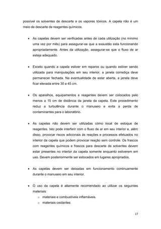17
possível os solventes de descarte e os vapores tóxicos. A capela não é um
meio de descarte de reagentes químicos.
 As capelas devem ser verificadas antes de cada utilização (no mínimo
uma vez por mês) para assegurar-se que a exaustão esta funcionando
apropriadamente. Antes da utilização, assegurar-se que o fluxo de ar
esteja adequado.
 Exceto quando a capela estiver em reparos ou quando estiver sendo
utilizada para manipulações em seu interior, a janela corrediça deve
permanecer fechada. Na eventualidade de estar aberta, a janela deve
ficar elevada entre 30 a 45 cm.
 Os aparelhos, equipamentos e reagentes devem ser colocados pelo
menos a 15 cm de distância da janela da capela. Este procedimento
reduz a turbulência durante o manuseio e evita a perda de
contaminantes para o laboratório.
 As capelas não devem ser utilizadas como local de estoque de
reagentes. Isto pode interferir com o fluxo de ar em seu interior e, além
disso, provocar riscos adicionais às reações e processos efetuados no
interior da capela que podem provocar reação sem controle. Os frascos
com reagentes químicos e frascos para descarte de solventes devem
estar presentes no interior da capela somente enquanto estiverem em
uso. Devem posteriormente ser estocados em lugares apropriados.
 As capelas devem ser deixadas em funcionamento continuamente
durante o manuseio em seu interior.
 O uso da capela é altamente recomendado ao utilizar os seguintes
materiais:
o materiais e combustíveis inflamáveis.
o materiais oxidantes
 