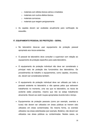 18
o materiais com efeitos tóxicos sérios e imediatos
o materiais com outros efeitos tóxicos.
o materiais corrosivos.
o materiais que reagem perigosamente
 As capelas devem ser avaliadas anualmente para verificação da
exaustão.
17. EQUIPAMENTO PESSOAL DE PROTEÇÃO – GERAL
 No laboratório deve-se usar equipamento de proteção pessoal
apropriado aos riscos existentes.
 O pessoal de laboratório deve consultar o supervisor com relação ao
equipamento de proteção específico para cada laboratório.
 O equipamento de proteção individual não deve ser considerado o
principal meio de proteção dos funcionários dos laboratórios. Os
procedimentos de trabalho e equipamentos, como capelas, chuveiros,
etc. devem ser considerados também.
 O equipamento de proteção individual deve ser utilizado por todo o
pessoal existente no laboratório e não apenas pelos que estiverem
trabalhando no momento, uma vez que no laboratório, os riscos de
acidente estão presentes, mesmo que não se esteja trabalhando
ativamente. Devem-se vestir roupas apropriadas durante todo o tempo.
 Equipamentos de proteção pessoais (como por exemplo, aventais e
luvas) não devem ser utilizados em áreas públicas se tiverem sido
utilizados em áreas contaminadas. Da mesma forma, os aventais
utilizados nas áreas esterilizadas (por exemplo, Biotério), não devem ser
utilizados nas áreas públicas ou contaminadas. Nestes casos, os
 