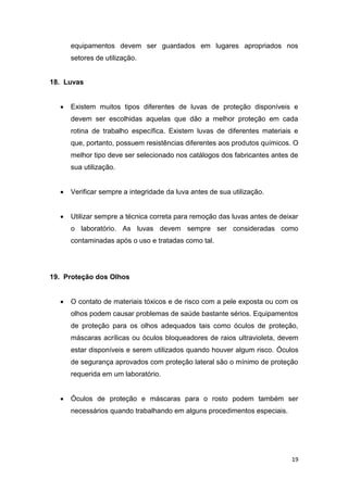 19
equipamentos devem ser guardados em lugares apropriados nos
setores de utilização.
18. Luvas
 Existem muitos tipos diferentes de luvas de proteção disponíveis e
devem ser escolhidas aquelas que dão a melhor proteção em cada
rotina de trabalho específica. Existem luvas de diferentes materiais e
que, portanto, possuem resistências diferentes aos produtos químicos. O
melhor tipo deve ser selecionado nos catálogos dos fabricantes antes de
sua utilização.
 Verificar sempre a integridade da luva antes de sua utilização.
 Utilizar sempre a técnica correta para remoção das luvas antes de deixar
o laboratório. As luvas devem sempre ser consideradas como
contaminadas após o uso e tratadas como tal.
19. Proteção dos Olhos
 O contato de materiais tóxicos e de risco com a pele exposta ou com os
olhos podem causar problemas de saúde bastante sérios. Equipamentos
de proteção para os olhos adequados tais como óculos de proteção,
máscaras acrílicas ou óculos bloqueadores de raios ultravioleta, devem
estar disponíveis e serem utilizados quando houver algum risco. Óculos
de segurança aprovados com proteção lateral são o mínimo de proteção
requerida em um laboratório.
 Óculos de proteção e máscaras para o rosto podem também ser
necessários quando trabalhando em alguns procedimentos especiais.
 