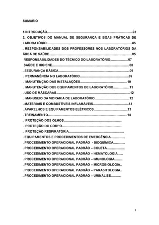 2
SUMÁRIO
1.INTRODUÇÃO................................................................................................03
2. OBJETIVOS DO MANUAL DE SEGURANÇA E BOAS PRÁTICAS DE
LABORATÓRIO................................................................................................05
. RESPONSABILIDADES DOS PROFESSORES NOS LABORATÓRIOS DA
ÁREA DE SAÚDE.............................................................................................05
RESPONSABILIDADES DO TÉCNICO DO LABORATÓRIO....................07
SAÚDE E HIGIENE.......................................................................................08
. SEGURANÇA BÁSICA................................................................................09
. PERMANÊNCIA NO LABORATÓRIO.......................................................09
. MANUTENÇÃO DAS INSTALAÇÕES.....................................................10
. MANUTENÇÃO DOS EQUIPAMENTOS DE LABORATÓRIO..................11
. USO DE MÁSCARAS...................................................................................12
. MANUSEIO DA VIDRARIA DE LABORATÓRIO.......................................12
. MATERIAIS E COMBUSTÍVEIS INFLAMÁVEIS........................................13
. APARELHOS E EQUIPAMENTOS ELÉTRICOS......................................13
. TREINAMENTO.........................................................................................14
. PROTEÇÃO DOS OLHOS.................................................................
. PROTEÇÃO DO CORPO....................................................................
. PROTEÇÃO RESPIRATÓRIA..............................................................
. EQUIPAMENTOS E PROCEDIMENTOS DE EMERGÊNCIA................
. PROCEDIMENTO OPERACIONAL PADRÃO - BIOQUÍMICA.............
. PROCEDIMENTO OPERACIONAL PADRÃO – COLETA....................
. PROCEDIMENTO OPERACIONAL PADRÃO – HEMATOLOGIA......
. PROCEDIMENTO OPERACIONAL PADRÃO – IMUNOLOGIA.........
. PROCEDIMENTO OPERACIONAL PADRÃO – MICROBIOLOGIA..
. PROCEDIMENTO OPERACIONAL PADRÃO – PARASITOLOGIA..
. PROCEDIMENTO OPERACIONAL PADRÃO – URINÁLISE...........
 