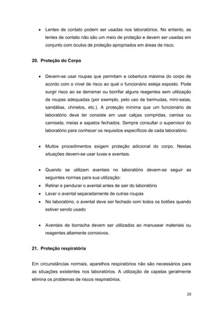 20
 Lentes de contato podem ser usadas nos laboratórios. No entanto, as
lentes de contato não são um meio de proteção e devem ser usadas em
conjunto com óculos de proteção apropriados em áreas de risco.
20. Proteção do Corpo
 Devem-se usar roupas que permitam a cobertura máxima do corpo de
acordo com o nível de risco ao qual o funcionário esteja exposto. Pode
surgir risco ao se derramar ou borrifar alguns reagentes sem utilização
de roupas adequadas (por exemplo, pelo uso de bermudas, mini-saias,
sandálias, chinelos, etc.). A proteção mínima que um funcionário de
laboratório deve ter consiste em usar calças compridas, camisa ou
camiseta, meias e sapatos fechados. Sempre consultar o supervisor do
laboratório para conhecer os requisitos específicos de cada laboratório.
 Muitos procedimentos exigem proteção adicional do corpo. Nestas
situações devem-se usar luvas e aventais.
 Quando se utilizam aventais no laboratório devem-se seguir as
seguintes normas para sua utilização:
 Retirar e pendurar o avental antes de sair do laboratório
 Lavar o avental separadamente de outras roupas
 No laboratório, o avental deve ser fechado com todos os botões quando
estiver sendo usado
 Aventais de borracha devem ser utilizados ao manusear materiais ou
reagentes altamente corrosivos.
21. Proteção respiratória
Em circunstâncias normais, aparelhos respiratórios não são necessários para
as situações existentes nos laboratórios. A utilização de capelas geralmente
elimina os problemas de riscos respiratórios.
 
