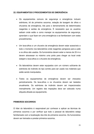 21
22. EQUIPAMENTOS E PROCEDIMENTOS DE EMERGÊNCIA
 Os equipamentos comuns de segurança e emergência incluem
extintores, kit de primeiros socorros, estação de lavagem de olhos e
chuveiros de emergência, kits para o derramamento de determinados
reagentes e saídas de emergência. É necessário que os usuários
saibam onde estão e como manejar os equipamentos de segurança,
aprendam o que fazer em uma emergência e se familiarizem com estes
procedimentos.
 Um lava-olhos e um chuveiro de emergência devem estar acessíveis a
todo o momento nos laboratórios onde reagentes perigosos para a pele
e os olhos são usados. Os funcionários devem estar a menos de 25 m e
devem atravessar no máximo uma porta para chegar ao local onde
estejam o lava-olhos e o chuveiro de emergência.
 Os laboratórios devem estar equipados com um número suficiente de
extintores de incêndio do tipo correto para ser usado nos materiais que
estão sendo manipulados.
 Todos os equipamentos de emergência devem ser checados
periodicamente. Os lava-olhos e os chuveiros devem ser testados
anualmente. Os extintores de incêndio devem ser inspecionados
mensalmente. Um registro das inspeções deve ser colocado numa
etiqueta afixada ao equipamento.
PRIMEIROS SOCORROS
O líder do laboratório é responsável por conhecer e aplicar as técnicas de
primeiros socorros e por verificar que todo o pessoal de laboratório esteja
familiarizado com a localização dos kits de primeiros socorros. Os funcionários
devem ser treinados a prestar primeiros socorros.
 