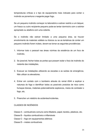 23
temperaturas críticas e o tipo de equipamento mais indicado para conter o
incêndio se porventura o reagente pegar fogo.
Se um pequeno incêndio começar no laboratório e estiver restrito a um béquer,
um frasco ou outro recipiente pequeno pode-se tentar dominá-lo com o extintor
apropriado ou abafá-lo com uma coberta.
Se o incêndio não estiver limitado a uma pequena área, se houver
envolvimento de materiais voláteis ou tóxicos ou se as tentativas de conter um
pequeno incêndio forem inúteis, devem-se tomar as seguintes providências:
1. Informar todo o pessoal nas áreas vizinhas da existência de um foco de
incêndio.
2. Se possível, fechar todas as portas que possam isolar o foco de incêndio do
restante das instalações.
3. Evacuar as instalações utilizando as escadas e as saídas de emergência.
Não utilizar os elevadores.
4. Entrar em contato com o bombeiro através do ramal 4544 e explicar a
natureza do fogo e identificar todos os possíveis produtos de risco como
fumaças tóxicas, materiais potencialmente explosivos, meios de combater o
fogo, etc.
5. Preencher um relatório de acidentes/incidentes.
CLASSES DE INCÊNDIOS
Classe A – combustíveis comuns como Madeira, papel, tecidos, plásticos, etc.
Classe B – líquidos combustíveis e inflamáveis
Classe C – fogo em equipamentos elétricos
Classe D – metais combustíveis
 