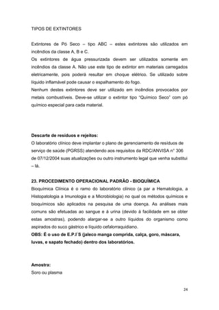 24
TIPOS DE EXTINTORES
Extintores de Pó Seco – tipo ABC – estes extintores são utilizados em
incêndios da classe A, B e C.
Os extintores de água pressurizada devem ser utilizados somente em
incêndios da classe A. Não use este tipo de extintor em materiais carregados
eletricamente, pois poderá resultar em choque elétrico. Se utilizado sobre
líquido inflamável pode causar o espalhamento do fogo.
Nenhum destes extintores deve ser utilizado em incêndios provocados por
metais combustíveis. Deve-se utilizar o extintor tipo “Químico Seco” com pó
químico especial para cada material.
Descarte de resíduos e rejeitos:
O laboratório clínico deve implantar o plano de gerenciamento de resíduos de
serviço de saúde (PGRSS) atendendo aos requisitos da RDC/ANVISA n° 306
de 07/12/2004 suas atualizações ou outro instrumento legal que venha substitui
– lá.
23. PROCEDIMENTO OPERACIONAL PADRÃO - BIOQUÍMICA
Bioquímica Clínica é o ramo do laboratório clínico (a par a Hematologia, a
Histopatologia a Imunologia e a Microbiologia) no qual os métodos químicos e
bioquímicos são aplicados na pesquisa de uma doença. As análises mais
comuns são efetuadas ao sangue e á urina (devido á facilidade em se obter
estas amostras), podendo alargar-se a outro líquidos do organismo como
aspirados do suco gástrico e líquido cefalorraquidiano.
OBS: É o uso de E.P.I`S (jaleco manga comprida, calça, goro, máscara,
luvas, e sapato fechado) dentro dos laboratórios.
Amostra:
Soro ou plasma
 
