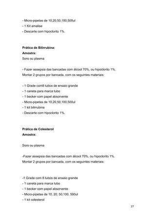27
- Micro-pipetas de 10,20,50,100,500ul
- 1 Kit amalise
- Descarte com hipoclorito 1%.
Prática de Bilirrubina:
Amostra:
Soro ou plasma
- Fazer assepsia das bancadas com álcool 70%, ou hipoclorito 1%.
Montar 2 grupos por bancada, com os seguintes materiais:
- 1 Grade com8 tubos de ensaio grande
- 1 caneta para marca tubo
- 1 becker com papel absorvente
- Micro-pipetas de 10,20,50,100,500ul
- 1 kit bilirrubina
- Descarte com hipoclorito 1%.
Prática de Colesterol
Amostra:
Soro ou plasma
-Fazer assepsia das bancadas com álcool 70%, ou hipoclorito 1%.
Montar 2 grupos por bancada, com os seguintes materiais:
-1 Grade com 8 tubos de ensaio grande
- 1 caneta para marca tubo
- 1 becker com papel absorvente
- Micro-pipetas de 10, 20, 50,100, 500ul
- 1 kit colesterol
 