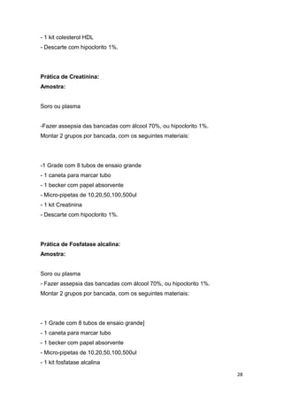 28
- 1 kit colesterol HDL
- Descarte com hipoclorito 1%.
Prática de Creatinina:
Amostra:
Soro ou plasma
-Fazer assepsia das bancadas com álcool 70%, ou hipoclorito 1%.
Montar 2 grupos por bancada, com os seguintes materiais:
-1 Grade com 8 tubos de ensaio grande
- 1 caneta para marcar tubo
- 1 becker com papel absorvente
- Micro-pipetas de 10,20,50,100,500ul
- 1 kit Creatinina
- Descarte com hipoclorito 1%.
Prática de Fosfatase alcalina:
Amostra:
Soro ou plasma
- Fazer assepsia das bancadas com álcool 70%, ou hipoclorito 1%.
Montar 2 grupos por bancada, com os seguintes materiais:
- 1 Grade com 8 tubos de ensaio grande]
- 1 caneta para marcar tubo
- 1 becker com papel absorvente
- Micro-pipetas de 10,20,50,100,500ul
- 1 kit fosfatase alcalina
 