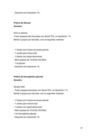 29
- Descarte com hipoclorito 1%.
Prática de Glicose:
Amostra:
Soro ou plasma
-Fazer assepsia das bancadas com álcool 70%, ou hipoclorito 1 %.
Montar 2 grupos por bancada, com os seguintes materiais:
- 1 Grade com 8 tubos de ensaio grande
- 1 caneta para marca tubo
- 1 becker com papel absorvente
- Micro-pipetas de 10,20,50,100,500ul
- 1 kit glicose
- Descarte com hipoclorito 1%
Prática de hemoglobina glicada:
Amostra:
Sangue total
- Fazer assepsia bancadas com álcool 70%, ou hipoclorito 1 %.
Montar 2 grupos por bancada, com os seguintes materiais:
- 1 Grade com 8 tubos de ensaio grande
- 1 caneta para marcar tubo
- 1 becker com papel absorvente
- Micro-pipetas de 10,20,50,100,500ul
-1 kit hemoglobina glicada
- Descarte com hipoclorito 1%
 