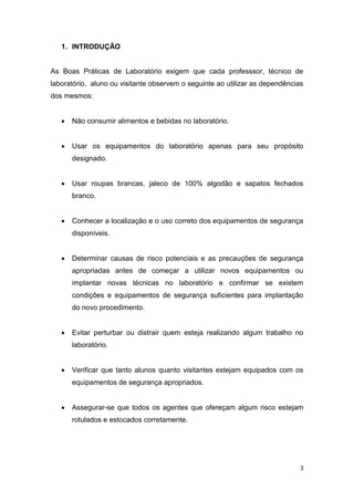 3
1. INTRODUÇÃO
As Boas Práticas de Laboratório exigem que cada professsor, técnico de
laboratório, aluno ou visitante observem o seguinte ao utilizar as dependências
dos mesmos:
 Não consumir alimentos e bebidas no laboratório.
 Usar os equipamentos do laboratório apenas para seu propósito
designado.
 Usar roupas brancas, jaleco de 100% algodão e sapatos fechados
branco.
 Conhecer a localização e o uso correto dos equipamentos de segurança
disponíveis.
 Determinar causas de risco potenciais e as precauções de segurança
apropriadas antes de começar a utilizar novos equipamentos ou
implantar novas técnicas no laboratório e confirmar se existem
condições e equipamentos de segurança suficientes para implantação
do novo procedimento.
 Evitar perturbar ou distrair quem esteja realizando algum trabalho no
laboratório.
 Verificar que tanto alunos quanto visitantes estejam equipados com os
equipamentos de segurança apropriados.
 Assegurar-se que todos os agentes que ofereçam algum risco estejam
rotulados e estocados corretamente.
 
