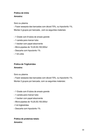 30
Prática de Uréia
Amostra:
Soro ou plasma
- Fazer assepsia das bancadas com álcool 70%, ou hipoclorito 1%.
Montar 2 grupos por bancada , com os seguintes materiais:
- 1 Grade com 8 tubos de ensaio grande
- 1 caneta para marcar tubo
- 1 becker com papel absorvente
- Micro-pipetas de 10,20,50,100,500ul
- Descarte com hipoclorito 1%
- 1 kit uréia
Prática de Triglicérides
Amostra:
Soro ou plasma
- Fazer assepsia das bancadas com álcool 70%, ou hipoclorito 1%.
Montar 2 grupos por bancada, com os seguintes materiais:
- 1 Grade com 8 tubos de ensaio grande
- 1 caneta para marcar tubo
- 1 becker com papel absorvente
- Micro-pipetas de 10,20,50,100,500ul
-1 kit triglicérides
- Descarte com hipoclorito 1%
Prática de proteínas totais:
Amostra:
 