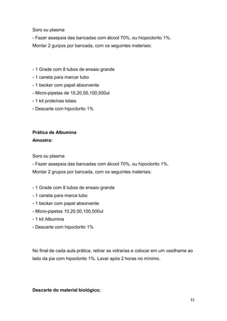 31
Soro ou plasma
- Fazer assepsia das bancadas com álcool 70%, ou hiopoclorito 1%.
Montar 2 gurpos por bancada, com os seguintes materiais:
- 1 Grade com 8 tubos de ensaio grande
- 1 caneta para marcar tubo
- 1 becker com papel absorvente
- Micro-pipetas de 10,20,50,100,500ul
- 1 kit proteínas totais
- Descarte com hipoclorito 1%
Prática de Albumina
Amostra:
Soro ou plasma
- Fazer assepsia das bancadas com álcool 70%, ou hipoclorito 1%.
Montar 2 grupos por bancada, com os seguintes materiais:
- 1 Grade com 8 tubos de ensaio grande
- 1 caneta para marca tubo
- 1 becker com papel absorvente
- Micro-pipetas 10,20,50,100,500ul
- 1 kit Albumina
- Descarte com hipoclorito 1%
No final de cada aula prática, retirar as vidrarias e colocar em um vasilhame ao
lado da pia com hipoclorito 1%. Lavar após 2 horas no mínimo.
Descarte do material biológico;
 