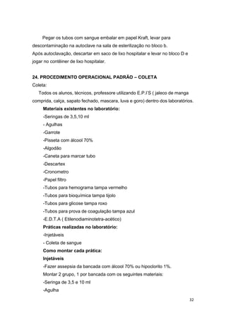 32
Pegar os tubos com sangue embalar em papel Kraft, levar para
descontaminação na autoclave na sala de esterilização no bloco b.
Após autoclavação, descartar em saco de lixo hospitalar e levar no bloco D e
jogar no contêiner de lixo hospitalar.
24. PROCEDIMENTO OPERACIONAL PADRÃO – COLETA
Coleta:
Todos os alunos, técnicos, professore utilizando E.P.I’S ( jaleco de manga
comprida, calça, sapato fechado, mascara, luva e goro) dentro dos laboratórios.
Materiais existentes no laboratório:
-Seringas de 3,5,10 ml
- Agulhas
-Garrote
-Pisseta com álcool 70%
-Algodão
-Caneta para marcar tubo
-Descartex
-Cronometro
-Papel filtro
-Tubos para hemograma tampa vermelho
-Tubos para bioquímica tampa tijolo
-Tubos para glicose tampa roxo
-Tubos para prova de coagulação tampa azul
-E.D.T.A ( Etilenodiaminotetra-acético)
Práticas realizadas no laboratório:
-Injetáveis
- Coleta de sangue
Como montar cada prática:
Injetáveis
-Fazer assepsia da bancada com álcool 70% ou hipoclorito 1%.
Montar 2 grupo, 1 por bancada com os seguintes materiais:
-Seringa de 3,5 e 10 ml
-Agulha
 