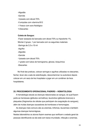 33
-Algodão
-Garrote
-1pisseta com álcool 70%
-5 ampolas com vitamina B12
-1 frasco com soro fisiológico
1-Descartex
Coleta de Sangue:
-Fazer assepsia da bancada com álcool 70% ou hipoclorito 1%.
Montar 2 grupo, 1 por bancada com os seguintes materiais:
-Seringa de 3,5 e 10 ml
-Agulha
-Algodão
-Garrote
-1pisseta com álcool 70%
-1 grade com tubos de hemograma, glicose, bioquímica
-Descartex
No final das praticas, colocar seringas e agulhas utilizadas no descartex,
fechar, levar ate a sala de esterilização, descontaminar na autoclave depois
colocar em um saco de lixo hospitalar e jogar em um contêiner de lixos
hospitalares.
25. PROCEDIMENTO OPERACIONAL PADRÃO – HEMATOLOGIA
A hematologia estuda as doenças relacionadas ao sangue, do qual fazem
parte as hemáceas (glóbulos vermelhos), leucócitos (glóbulos brancos) e
plaquetas (fragmentos de células que participam da coagulação do sangues),
além de muitas doenças causadoras de tromboses e hemorragias.
As doenças mais comuns são as anemias, linfomas, leucemias e também
algumas doenças hemorrágicas.
Nestes laboratórios os alunos fazem exames que verificam o estado geral da
pessoas identificando se ela está com baixa imunidade, infecção e anemias.
 