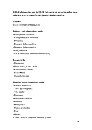 34
OBS: É obrigatório o uso de E.P.I`S (jaleco manga comprida, calça, goro,
máscara, luvas e sapato fechado) dentro dos laboratórios.
Amostra;
Sangue total com anticoagulante
Práticas realizadas no laboratório;
- Contagem de hemáceas
- Contagem total de leucócitos
- Diferencial
- Dosagem de hemoglobina
- Dosagem de hematócritos
- Coalgulograma
- V.H.S (velocidade de hemossedimentação)
Equipamento:
- Microscópio
- Microcentrífuga para capilar
- Contadores de células
- Banho Maria
- Cuba eletroforese
Materiais existentes no laboratório:
- Lâminas e lamínulas
- Tubos de hemograma
- Tubo capilar
- Distensora
- Câmara de newbawer
- Ponteiras
- Micro-pipetas
- Pipetas graduadas
- Pêra
- Grades
- Tubos de ensaio pequeno, médios e grande
 