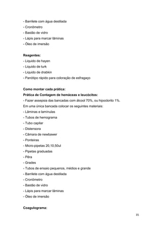 35
- Barrilete com água destilada
- Cronômetro
- Bastão de vidro
- Lápis para marcar lâminas
- Óleo de imersão
Reagentes:
- Liquido de hayen
- Liquido de turk
- Liquido de drabkin
- Panótipo rápido para coloração de esfragaço
Como montar cada prática:
Prática de Contagem de hemáceas e leucócitos:
- Fazer assepsia das bancadas com álcool 70%, ou hipoclorito 1%.
Em uma única bancada colocar os seguintes materiais:
- Lâminas e lamínulas
- Tubos de hemograma
- Tubo capilar
- Distensora
- Câmara de newbawer
- Ponteiras
- Micro-pipetas 20,10,50ul
- Pipetas graduadas
- Pêra
- Grades
- Tubos de ensaio pequenos, médios e grande
- Barrilete com água destilada
- Cronômetro
- Bastão de vidro
- Lápis para marcar lâminas
- Óleo de imersão
Coagulograma:
 