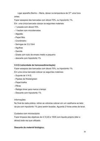 36
Ligar aparelho Banho – Maria, deixar na temperatura de 37° uma hora
antes.
Fazer assepsia das bancadas com álcool 70%, ou hipoclorito 1%.
Em uma única bancada colocar os seguintes materiais:
- 1 pisseta com álcool 70%
- 1 becker com microlancetas
- Algodão
- Papel filtro
- Cronômetro
- Seringas de 3,5,10ml
- Agulhas
- Garrote
- Grade com tubo de ensaio médio e pequeno
- descarte com hipoclorito 1%
V.H.S (velocidade de hemossedimentação)
Fazer assepsia das bancadas com álcool 70%, ou hipoclorito 1%.
Em uma única bancada colocar os seguintes materiais:
- Suporte de V.H.S
- Pipetas de Westergreen
- Papel toalha
- Pêras
- Relógio timer para marca o tempo
- Descarte com hipoclorito 1%
Informações:
No final de cada prática, retirar as vidrarias colocar em um vasilhame ao lado
da pia com hipoclorito 1% para serem lavadas. Aguarda 2 horas antes de lavar.
Cuidados com microscópios:
Fazer limpeza das objetivas de 4,10,40 e 100X com liquido próprio (éter e
álcool) toda vez que utilizado.
Descarte do material biológico;
 