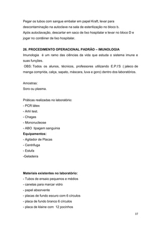37
Pegar os tubos com sangue embalar em papel Kraft, levar para
descontaminação na autoclave na sala de esterilização no bloco b.
Após autoclavação, descartar em saco de lixo hospitalar e levar no bloco D e
jogar no contêiner de lixo hospitalar.
26. PROCEDIMENTO OPERACIONAL PADRÃO – IMUNOLOGIA
Imunologia é um ramo das ciências da vida que estuda o sistema imune e
suas funções.
OBS: Todos os alunos, técnicos, professores utilizando E.P.I’S ( jaleco de
manga comprida, calça, sapato, máscara, luva e goro) dentro dos laboratórios.
Amostras:
Soro ou plasma.
Práticas realizadas no laboratório:
- PCR látex
- Artri test.
- Chagas
- Mononucleose
- ABO tipagem sanguinia
Equipamentos:
- Agitador de Placas
- Centrifuga
- Estufa
-Geladeira
Materiais existentes no laboratório:
- Tubos de ensaio pequenos e médios
- canetas para marcar vidro
- papel absorvente
- placas de fundo escuro com 6 círculos
- placa de fundo branco 6 círculos
- placa de klaine com 12 pocinhos
 