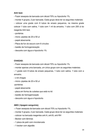 39
Artri test:
- Fazer assepsia da bancada com álcool 70% ou hipoclorito 1%.
- montar 4 grupos, 2 por bancada. Cada grupo deve ter os seguintes materiais:
- colocar uma grade com 8 tubos de ensaio pequenos, na mesma grade
colocar 1 tubo com salina, 1 tubo com 1 ml da amostra, 1 tubo com 200 ul do
reagente Artri test.
- ponteiras
- micro- pipetas de 20 e 50 ul
- papel absorvente
- Placa de fun do escuro com 6 círculos
- bastão de homogeneização
- descarte com água e hipoclorito 1%
CHAGAS:
- Fazer assepsia da bancada com álcool 70% ou hipoclorito 1%.
- montar apenas uma bancada, um único grupo com os seguintes materiais:
- 1 grade com 8 tubos de ensaio pequenas, 1 tubo com salina, 1 tubo com a
amostra.
- o kit chagas
- micro- pipetas de 20 e 50 ul
-ponteiras
- papel absorvente
- placa em forma de cubetas que está no kit
- bastão de hemogeinização
- descarte com água e hipoclorito
ABO ( tipagem sanguinia);
-- Fazer assepsia da bancada com álcool 70% ou hipoclorito 1%.
- montar 4 grupos, 2 por bancada. Cada grupo deve ter os seguintes materiais:
- colocar na bancada reagentes anti A, anti B, anti RH
- Becker com lâminas
- 1 placa de petri com microlanceta
- 1 becker com algodão
 