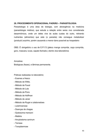 43
28. PROCEDIMENTO OPERACIONAL PADRÃO – PARASITOLOGIA
Parasitologia é uma área de biologia, com abrangência na medicina
(parasitologia médica), que estuda a relação entre seres vivo considerada
desarmônicos, onde um deles vive ás aulas custas do outro, retirando
nutrientes (alimentos) que este (o parasita) não consegue metabolizar
(produzir) sozinho, porém causando o menor dano possível ao hospedeiro
OBS: É obrigatório o uso de E.P.I`S (jaleco manga comprida, caça comprida,
goro, mascara, luvas, sapato fechado.) dentro dos laboratórios
Amostras:
Biológicas (fezes), e lâminas permanente.
Práticas realizadas no laboratório:
- Exames a fresco
- Método de Willis.
- Método de Faust
- Método de Lutz
- Método de Pons
- Método de Hoffman
- Método de Janer
- Método de Rugai e colaboradoes
- Leishmaniose
- Doenças de chagas
- Systosoma mansoni
- Malária
- Ancylostoma caninum
- Teníase
- Toxoplasmose
 