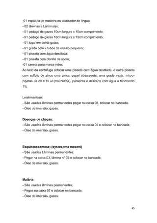 45
-01 espátula de madeira ou abaixador de língua;
- 02 lâminas e Lamínulas;
- 01 pedaço de gazes 10cm largura x 10cm comprimento;
- 01 pedaço de gazes 10cm largura x 15cm comprimento;
- 01 lugal em conta gotas;
- 01 grade com 2 tubos de ensaio pequeno;
- 01 pisseta com água destilada;
- 01 pisseta com cloreto de sódio;
-01 caneta para marca vidro;
Ao lado da centrifuga colocar uma pisseta com água destilada, e outra pisseta
com sulfato de zinco uma pinça, papel absorvente, uma grade vazia, micro-
pipetas de 20 e 10 ul (microlítros), ponteiras e descarte com água e hipoclorito
1%.
Leishmaniose:
- São usadas lâminas permanentes pegar na caixa 06, colocar na bancada.
- Óleo de imersão, gazes.
Doenças de chagas:
- São usadas lâminas permanentes pegar na caixa 05 e colocar na bancada;
- Óleo de imersão, gazes.
Esquistossomose: (systosoma masoni)
- São usadas Lâminas permanentes;
- Pegar na caixa 03, lâmina n° 03 e colocar na bancada;
- Óleo de imersão, gazes.
Malária:
- São usadas lâminas permanentes;
- Pegas na caixa 07 e colocar na bancada;
- Óleo de imersão, gazes.
 