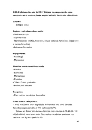 47
OBS: É obrigatório o uso de E.P. I`S (jaleco manga comprida, calça
comprida, goro, mascara, luvas, sapato fechado) dentro dos laboratórios.
Amostra:
Biológica (urina)
Praticas realizadas no laboratótio:
- Sedimentoscopia
- Aspecto físico
- Identificação de (cristais, leucócitos, células epiteliais, hemáceas, ácidos úrico
e outros elementos).
- Leitura na fita reativa
Equipamento:
- Centrifuga
- Microscópio
Materiais existentes no laboratório:
- Lâminas
- Lamínulas
- Micro pipetas
- Ponteiras
- Tubos cônicos graduados
- Becker para descarte
Reagentes:
- Fitas reativas para leitura de urinálise
Como montar cada prática:
- Para realizarmos todas as práticas, montaremos uma única bancada
fazendo assepsia com álcool 70% ou hipoclorito 1%.
Colocar um Becker com lâminas, lamínas, micro pipetas de 10, 20, 50, 100
ul (microlitros), papel absorvente, fitas reativas para leitura, ponteiras, um
descarte com água e hipoclorito 1%.
 