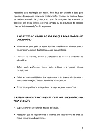 5
necessário para realização dos testes. Não deve ser utilizada a boca para
pipetaem de reagentes para evitar contaminação. Em caos de acidente tomar
as medidas cabíveis de primeiros socorros. O transporte das amostras de
pacientes em áreas comuns a outros serviços ou de circulação de pessoas
deve ser feito em condições de segurança.
2. OBJETIVOS DO MANUAL DE SEGURANÇA E BOAS PRÁTICAS DE
LABORATÓRIO
 Fornecer um guia geral e regras básicas consideradas mínimas para o
funcionamento seguro dos laboratórios de aulas práticas.
 Proteger os técnicos, alunos e professores de riscos e acidentes de
laboratório.
 Definir quais professores fazem aulas práticas e o pessoal técnico
(atribuições).
 Definir as responsabilidades dos professores e do pessoal técnico para o
funcionamento seguro dos laboratórios de aulas práticas.
 Fornecer um padrão de boas práticas de segurança dos laboratórios.
3. RESPONSABILIDADES DOS PROFESSORES NOS LABORATÓRIOS DA
ÁREA DE SAÚDE
 Supervisionar os laboratórios da área da Saúde.
 Assegurar que os regulamentos e normas dos laboratórios da área da
Saúde estejam sendo cumpridos.
 