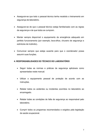 7
 Assegurar-se que todo o pessoal técnico tenha recebido o treinamento em
segurança de laboratório.
 Assegurar-se de que o pessoal técnico esteja familiarizado com as regras
de segurança e de que todos as cumpram.
 Manter sempre disponível o equipamento de emergência adequado em
perfeito funcionamento (por exemplo, lava-olhos, chuveiro de segurança e
extintores de incêndio)..
 Comunicar sempre que esteja ausente para que o coordenador possa
assumir suas funções.
4. RESPONSABILIDADES DO TÉCNICO DO LABORATÓRIO
 Seguir todas as normas e práticas de segurança aplicáveis como
apresentadas neste manual.
 Utilizar o equipamento pessoal de proteção de acordo com as
instruções.
 Relatar todos os acidentes ou incidentes ocorridos no laboratório ao
encarregado.
 Relatar todas as condições de falta de segurança ao responsável pelo
laboratório.
 Cumprir todos os programas recomendados e exigidos pela legislação
de saúde ocupacional.
 