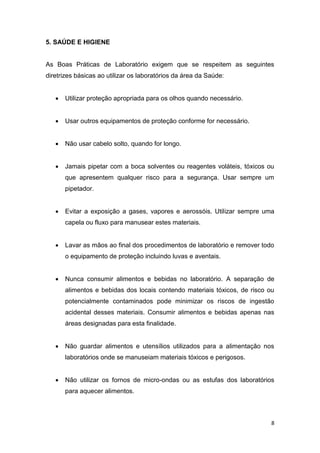 8
5. SAÚDE E HIGIENE
As Boas Práticas de Laboratório exigem que se respeitem as seguintes
diretrizes básicas ao utilizar os laboratórios da área da Saúde:
 Utilizar proteção apropriada para os olhos quando necessário.
 Usar outros equipamentos de proteção conforme for necessário.
 Não usar cabelo solto, quando for longo.
 Jamais pipetar com a boca solventes ou reagentes voláteis, tóxicos ou
que apresentem qualquer risco para a segurança. Usar sempre um
pipetador.
 Evitar a exposição a gases, vapores e aerossóis. Utilizar sempre uma
capela ou fluxo para manusear estes materiais.
 Lavar as mãos ao final dos procedimentos de laboratório e remover todo
o equipamento de proteção incluindo luvas e aventais.
 Nunca consumir alimentos e bebidas no laboratório. A separação de
alimentos e bebidas dos locais contendo materiais tóxicos, de risco ou
potencialmente contaminados pode minimizar os riscos de ingestão
acidental desses materiais. Consumir alimentos e bebidas apenas nas
áreas designadas para esta finalidade.
 Não guardar alimentos e utensílios utilizados para a alimentação nos
laboratórios onde se manuseiam materiais tóxicos e perigosos.
 Não utilizar os fornos de micro-ondas ou as estufas dos laboratórios
para aquecer alimentos.
 