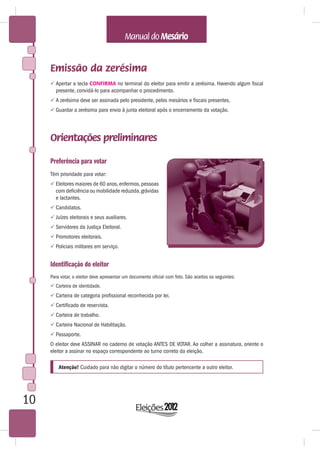 Emissão da zerésima
      Apertar a tecla CONFIRMA no terminal do eleitor para emitir a zerésima. Havendo algum fiscal
       presente, convidá-lo para acompanhar o procedimento.
      A zerésima deve ser assinada pelo presidente, pelos mesários e fiscais presentes.
      Guardar a zerésima para envio à junta eleitoral após o encerramento da votação.




     Orientações preliminares

     Preferência para votar
     Têm prioridade para votar:
      Eleitores maiores de 60 anos, enfermos, pessoas
       com deficiência ou mobilidade reduzida, grávidas
       e lactantes.
      Candidatos.
      Juízes eleitorais e seus auxiliares.
      Servidores da Justiça Eleitoral.
      Promotores eleitorais.
      Policiais militares em serviço.


     Identificação do eleitor
     Para votar, o eleitor deve apresentar um documento oficial com foto. São aceitos os seguintes:
      Carteira de identidade.
      Carteira de categoria profissional reconhecida por lei.
      Certificado de reservista.
      Carteira de trabalho.
      Carteira Nacional de Habilitação.
      Passaporte.
     O eleitor deve ASSINAR no caderno de votação ANTES DE VOTAR. Ao colher a assinatura, oriente o
     eleitor a assinar no espaço correspondente ao turno correto da eleição.

         Atenção! Cuidado para não digitar o número do título pertencente a outro eleitor.




10
 