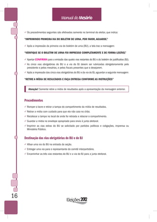  Os procedimentos seguintes são efetivados somente no terminal do eleitor, que indica:

     “IMPRIMINDO PRIMEIRA VIA DO BOLETIM DE URNA. POR FAVOR, AGUARDE.”

      Após a impressão da primeira via do boletim de urna (BU), a tela traz a mensagem:

     “VERIFIQUE SE O BOLETIM DE URNA FOI IMPRESSO COMPLETAMENTE E DE FORMA LEGÍVEL”

      Apertar CONFIRMA para a emissão das quatro vias restantes do BU e do boletim de justificativa (BJ).
      As cinco vias obrigatórias do BU e a via do BJ devem ser rubricadas obrigatoriamente pelo
       presidente e pelos mesários, e pelos fiscais presentes que o desejarem.
      Após a impressão das cinco vias obrigatórias do BU e da via do BJ, aguardar a seguinte mensagem:

     “RETIRE A MÍDIA DE RESULTADOS E FAÇA ENTREGA CONFORME AS INSTRUÇÕES”


        Atenção! Somente retire a mídia de resultados após a apresentação da mensagem anterior.



     Procedimentos
      Romper o lacre e retirar a tampa do compartimento da mídia de resultados.
      Retirar a mídia com cuidado para que ela não caia no chão.
      Recolocar a tampa no local de onde foi retirada e relacrar o compartimento.
      Guardar a mídia no envelope apropriado para envio à junta eleitoral.
      Imprimir as vias extras do BU se solicitado por partidos políticos e coligações, imprensa ou
       Ministério Público.


     Destinação das vias obrigatórias do BU e do BJ
      Afixar uma via do BU na entrada da seção.
      Entregar uma via para o representante do comitê interpartidário.
      Encaminhar as três vias restantes do BU e a via do BJ para a junta eleitoral.




16
 