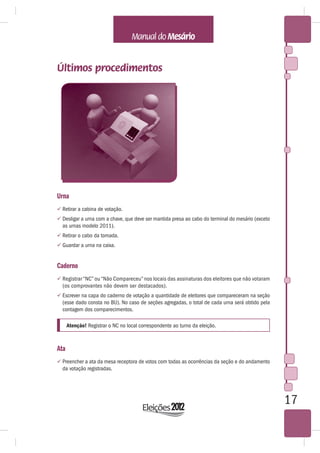 Últimos procedimentos




Urna
 Retirar a cabina de votação.
 Desligar a urna com a chave, que deve ser mantida presa ao cabo do terminal do mesário (exceto
  as urnas modelo 2011).
 Retirar o cabo da tomada.
 Guardar a urna na caixa.


Caderno
 Registrar “NC” ou “Não Compareceu” nos locais das assinaturas dos eleitores que não votaram
  (os comprovantes não devem ser destacados).
 Escrever na capa do caderno de votação a quantidade de eleitores que compareceram na seção
  (esse dado consta no BU). No caso de seções agregadas, o total de cada urna será obtido pela
  contagem dos comparecimentos.

      Atenção! Registrar o NC no local correspondente ao turno da eleição.



Ata
 Preencher a ata da mesa receptora de votos com todas as ocorrências da seção e do andamento
  da votação registradas.




                                                                                                   17
 