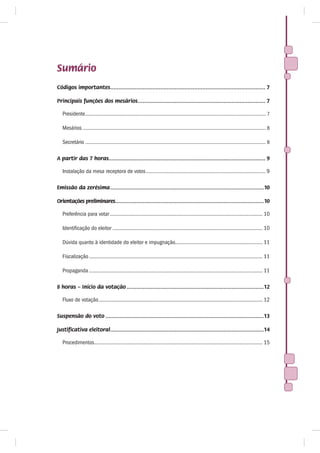 Sumário
Códigos importantes................................................................................................ 7

Principais funções dos mesários ............................................................................... 7

   Presidente.............................................................................................................................................. 7

   Mesários ................................................................................................................................................ 8

   Secretário .............................................................................................................................................. 8

A partir das 7 horas................................................................................................. 9

   Instalação da mesa receptora de votos ...................................................................................... 9

Emissão da zerésima ...............................................................................................10

Orientações preliminares............................................................................................10

   Preferência para votar .............................................................................................................. 10

   Identificação do eleitor ............................................................................................................ 10

   Dúvida quanto à identidade do eleitor e impugnação............................................................... 11

   Fiscalização ............................................................................................................................. 11

   Propaganda ............................................................................................................................. 11

8 horas – Início da votação .....................................................................................12

   Fluxo de votação ...................................................................................................................... 12

Suspensão do voto ..................................................................................................13

Justificativa eleitoral...............................................................................................14

   Procedimentos ......................................................................................................................... 15
 