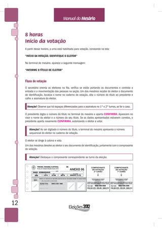 8 horas
     Início da votação
     A partir desse horário, a urna está habilitada para votação, constando na tela:

     “INÍCIO DA VOTAÇÃO. IDENTIFIQUE O ELEITOR”

     No terminal do mesário, aparece a seguinte mensagem:

     “INFORME O TÍTULO DE ELEITOR”


     Fluxo de votação
     O secretário orienta os eleitores na fila, verifica se estão portando os documentos e controla a
     entrada e a movimentação das pessoas na seção. Um dos mesários recebe do eleitor o documento
     de identificação, localiza o nome no caderno de votação, dita o número do título ao presidente e
     colhe a assinatura do eleitor.

       Atenção! Observe que há espaços diferenciados para a assinatura no 1º e 2º turnos, se for o caso.

     O presidente digita o número do título no terminal do mesário e aperta CONFIRMA. Aparecem no
     visor o nome do eleitor e o número do seu título. Se os dados apresentados estiverem corretos, o
     presidente aperta novamente CONFIRMA, autorizando o eleitor a votar.

         Atenção! Ao ser digitado o número do título, o terminal do mesário apresenta o número
         sequencial do eleitor no caderno de votação.

     O eleitor se dirige à cabina e vota.
     Um dos mesários devolve ao eleitor o seu documento de identificação, juntamente com o comprovante
     de votação.

         Atenção! Destaque o comprovante correspondente ao turno da eleição.




12
 