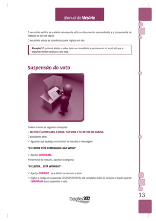 O secretário verifica se o eleitor recebeu de volta os documentos apresentados e o comprovante de
votação ao sair da seção.
O secretário anota as ocorrências para registro em ata.

   Atenção! O primeiro eleitor a votar deve ser convidado a permanecer no local até que o
   segundo eleitor conclua o seu voto.




Suspensão do voto




Podem ocorrer as seguintes situações:
– ELEITOR É AUTORIZADO A VOTAR, NÃO VOTA E SE RETIRA DA CABINA.
O presidente deve:
 Aguardar que apareça no terminal do mesário a mensagem:

“O ELEITOR ESTÁ DEMORANDO. NÃO VOTOU”

 Apertar CONFIRMA.
No terminal do mesário, aparece a pergunta:

“O ELEITOR... ESTÁ VOTANDO?”

 Apertar CORRIGE , se o eleitor se recusar a votar.
 Digitar o código de suspensão (555555555555) até completar todos os campos e depois apertar
  CONFIRMA para suspender o voto.




                                                                                                    13
 