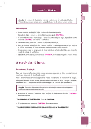 Atenção! Se o número do título estiver incorreto, o sistema não vai aceitar a justificativa.
    O eleitor deve entrar em contato com a Justiça Eleitoral a fim de obter o número correto.



Procedimentos
 Um dos mesários recebe o RJE e dita o número do título ao presidente.
 O presidente digita o número no terminal do mesário e aperta CONFIRMA.
 No terminal do mesário, é informado que o eleitor não pertence àquela seção. O presidente aperta
  novamente CONFIRMA para efetivar a justificativa.
 O sistema aceita a justificativa e informa o código de autenticação.
 Antes de confirmar, o presidente dita a um dos mesários o código de autenticação para anotá-lo
  no RJE (no comprovante do eleitor e na parte que se destina ao cartório eleitoral).
 O mesário deve anotar no comprovante do eleitor a Unidade da Federação (UF), a zona eleitoral e
  a seção de entrega da justificativa.
 O presidente, então, aperta pela terceira vez CONFIRMA , liberando a urna para o próximo eleitor.




A partir das 17 horas

Encerramento da votação
Caso haja eleitores na fila, o secretário entrega senhas aos presentes, do último para o primeiro, e
recolhe seu documento de identificação oficial.
Após o atendimento do último eleitor, o presidente inicia os procedimentos de encerramento da votação.
Na hipótese de defeito na urna, faltando apenas o voto do último eleitor da seção, a votação é encerrada,
o eleitor não vota e o comprovante de votação será entregue a ele. Esse fato deve constar em ata.

    Atenção! Devem ser observadas, rigorosamente, as instruções a seguir, de modo a evitar
    problemas no processo de encerramento.

 No terminal do mesário, o presidente digita o código de encerramento e aperta CONFIRMA.
  Aparece a pergunta:

“ENCERRAMENTO DE VOTAÇÃO HORA: 17:01:00 CONFIRMA?”

 O presidente aperta novamente CONFIRMA. Segue a mensagem:

“PROCEDIMENTOS DE ENCERRAMENTO SIGA AS INSTRUÇÕES DA TELA DO ELEITOR”



                                                                                                            15
 