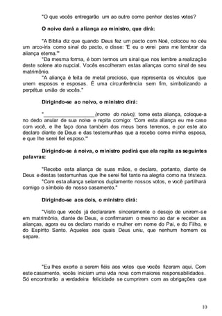 10
"O que vocês entregarão um ao outro como penhor destes votos?
O noivo dará a aliança ao ministro, que dirá:
"A Bíblia diz que quando Deus fez um pacto com Noé, colocou no céu
um arco-íris como sinal do pacto, e disse: 'E eu o verei para me lembrar da
aliança eterna.'"
"Da mesma forma, é bom termos um sinal que nos lembre a realização
deste solene ato nupcial. Vocês escolheram estas alianças como sinal de seu
matrimônio.
"A aliança é feita de metal precioso, que representa os vínculos que
unem esposos e esposas. É uma circunferência sem fim, simbolizando a
perpétua união de vocês."
Dirigindo-se ao noivo, o ministro dirá:
"__________________(nome do noivo), tome esta aliança, coloque-a
no dedo anular de sua noiva e repita comigo: 'Com esta aliança eu me caso
com você, e lhe faço dona também dos meus bens terrenos, e por este ato
declaro diante de Deus e das testemunhas que a recebo como minha esposa,
e que lhe serei fiel esposo.'"
Dirigindo-se à noiva, o ministro pedirá que ela repita as seguintes
palavras:
"Recebo esta aliança de suas mãos, e declaro, portanto, diante de
Deus e destas testemunhas que lhe serei fiel tanto na alegria como na tristeza.
"Com esta aliança selamos duplamente nossos votos, e você partilhará
comigo o símbolo de nosso casamento."
Dirigindo-se aos dois, o ministro dirá:
"Visto que vocês já declararam sinceramente o desejo de unirem-se
em matrimônio, diante de Deus, e confirmaram o mesmo ao dar e receber as
alianças, agora eu os declaro marido e mulher em nome do Pai, e do Filho, e
do Espírito Santo. Aqueles aos quais Deus uniu, que nenhum homem os
separe.
"Eu lhes exorto a serem fiéis aos votos que vocês fizeram aqui. Com
este casamento, vocês iniciam uma vida nova com maiores responsabilidades.
Só encontrarão a verdadeira felicidade se cumprirem com as obrigações que
 