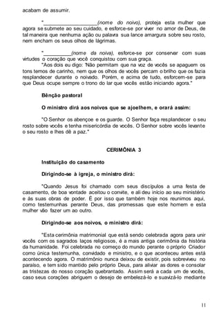 11
acabam de assumir.
"___________________(nome do noivo), proteja esta mulher que
agora se submete ao seu cuidado, e esforce-se por viver no amor de Deus, de
tal maneira que nenhuma ação ou palavra sua lance amargura sobre seu rosto,
nem encham os seus olhos de lágrimas.
"__________(nome da noiva), esforce-se por conservar com suas
virtudes o coração que você conquistou com sua graça.
"Aos dois eu digo: 'Não permitam que na voz de vocês se apaguem os
tons ternos de carinho, nem que os olhos de vocês percam o brilho que os fazia
resplandecer durante o noivado. Porém, e acima de tudo, esforcem-se para
que Deus ocupe sempre o trono do lar que vocês estão iniciando agora."
Bênção pastoral
O ministro dirá aos noivos que se ajoelhem, e orará assim:
"O Senhor os abençoe e os guarde. O Senhor faça resplandecer o seu
rosto sobre vocês e tenha misericórdia de vocês. O Senhor sobre vocês levante
o seu rosto e lhes dê a paz."
CERIMÔNIA 3
Instituição do casamento
Dirigindo-se à igreja, o ministro dirá:
"Quando Jesus foi chamado com seus discípulos a uma festa de
casamento, de boa vontade aceitou o convite, e ali deu início ao seu ministério
e às suas obras de poder. É por isso que também hoje nos reunimos aqui,
como testemunhas perante Deus, das promessas que este homem e esta
mulher vão fazer um ao outro.
Dirigindo-se aos noivos, o ministro dirá:
"Esta cerimônia matrimonial que está sendo celebrada agora para unir
vocês com os sagrados laços religiosos, é a mais antiga cerimônia da história
da humanidade. Foi celebrada no começo do mundo perante o próprio Criador
como única testemunha, convidado e ministro, e o que aconteceu antes está
acontecendo agora. O matrimônio nunca deixou de existir, pois sobreviveu no
paraíso, e tem sido mantido pelo próprio Deus, para aliviar as dores e consolar
as tristezas do nosso coração quebrantado. Assim será a cada um de vocês,
caso seus corações abriguem o desejo de embelezá-lo e suavizá-lo mediante
 