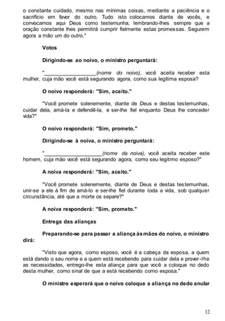 12
o constante cuidado, mesmo nas mínimas coisas, mediante a paciência e o
sacrifício em favor do outro. Tudo isto colocamos diante de vocês, e
convocamos aqui Deus como testemunha, lembrando-lhes sempre que a
oração constante lhes permitirá cumprir fielmente estas promessas. Segurem
agora a mão um do outro."
Votos
Dirigindo-se ao noivo, o ministro perguntará:
"__________________(nome do noivo), você aceita receber esta
mulher, cuja mão você está segurando agora, como sua legítima esposa?
O noivo responderá: "Sim, aceito."
"Você promete solenemente, diante de Deus e destas testemunhas,
cuidar dela, amá-la e defendê-la, e ser-lhe fiel enquanto Deus lhe conceder
vida?"
O noivo responderá: "Sim, prometo."
Dirigindo-se à noiva, o ministro perguntará:
"____________________(nome da noiva), você aceita receber este
homem, cuja mão você está segurando agora, como seu legitimo esposo?"
A noiva responderá: "Sim, aceito."
"Você promete solenemente, diante de Deus e destas testemunhas,
unir-se a ele à fim de amá-lo e ser-lhe fiel durante toda a vida, sob qualquer
circunstância, até que a morte os separe?"
A noiva responderá: "Sim, prometo."
Entrega das alianças
Preparando-se para passar a aliança àsmãos do noivo, o ministro
dirá:
"Visto que agora, como esposo, você é a cabeça da esposa, a quem
está dando o seu nome e a quem está recebendo para cuidar dela e prover-lhe
as necessidades, entrego-lhe esta aliança para que você a coloque no dedo
desta mulher, como sinal de que a está recebendo como esposa."
O ministro esperará que o noivo coloque a aliança no dedo anular
 