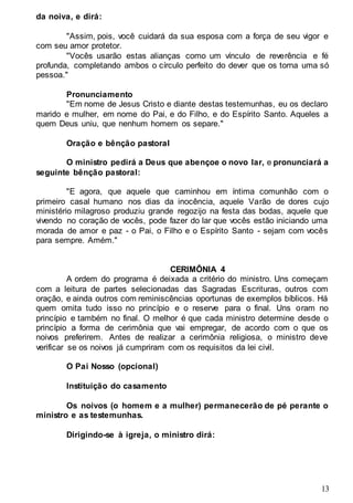 13
da noiva, e dirá:
"Assim, pois, você cuidará da sua esposa com a força de seu vigor e
com seu amor protetor.
"Vocês usarão estas alianças como um vínculo de reverência e fé
profunda, completando ambos o círculo perfeito do dever que os torna uma só
pessoa."
Pronunciamento
"Em nome de Jesus Cristo e diante destas testemunhas, eu os declaro
marido e mulher, em nome do Pai, e do Filho, e do Espírito Santo. Aqueles a
quem Deus uniu, que nenhum homem os separe."
Oração e bênção pastoral
O ministro pedirá a Deus que abençoe o novo lar, e pronunciará a
seguinte bênção pastoral:
"E agora, que aquele que caminhou em íntima comunhão com o
primeiro casal humano nos dias da inocência, aquele Varão de dores cujo
ministério milagroso produziu grande regozijo na festa das bodas, aquele que
vivendo no coração de vocês, pode fazer do lar que vocês estão iniciando uma
morada de amor e paz - o Pai, o Filho e o Espírito Santo - sejam com vocês
para sempre. Amém."
CERIMÔNIA 4
A ordem do programa é deixada a critério do ministro. Uns começam
com a leitura de partes selecionadas das Sagradas Escrituras, outros com
oração, e ainda outros com reminiscências oportunas de exemplos bíblicos. Há
quem omita tudo isso no princípio e o reserve para o final. Uns oram no
princípio e também no final. O melhor é que cada ministro determine desde o
princípio a forma de cerimônia que vai empregar, de acordo com o que os
noivos preferirem. Antes de realizar a cerimônia religiosa, o ministro deve
verificar se os noivos já cumpriram com os requisitos da lei civil.
O Pai Nosso (opcional)
Instituição do casamento
Os noivos (o homem e a mulher) permanecerão de pé perante o
ministro e as testemunhas.
Dirigindo-se à igreja, o ministro dirá:
 